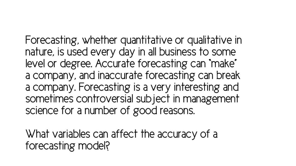 Forecasting, whether quantitative or qualitative in
nature, is used every day in all business to some
level or degree. Accurate forecasting can 'make'
a company, and inaccurate forecasting can break
a company. Forecasting is a very interesting and
sometimes controversial subject in management
science for a number of good reasons.
What variables can affect the accuracy of a
forecasting model?
