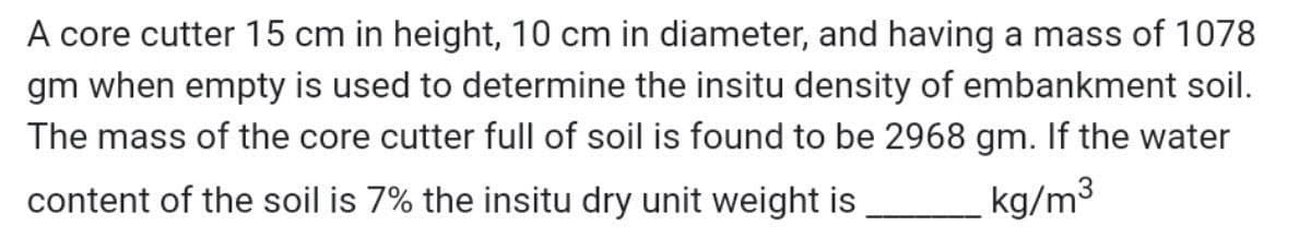 A core cutter 15 cm in height, 10 cm in diameter, and having a mass of 1078
gm when empty is used to determine the insitu density of embankment soil.
The mass of the core cutter full of soil is found to be 2968 gm. If the water
content of the soil is 7% the insitu dry unit weight is
kg/m3
