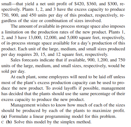 small-that yield a net unit profit of $420, $360, and $300, re-
spectively. Plants 1, 2, and 3 have the excess capacity to produce
750, 900, and 450 units per day of this product, respectively, re-
gardless of the size or combination of sizes involved.
The amount of available in-process storage space also imposes
a limitation on the production rates of the new product. Plants 1,
2, and 3 have 13,000, 12,000, and 5,000 square feet, respectively,
of in-process storage space available for a day's production of this
product. Each unit of the large, medium, and small sizes produced
per day requires 20, 15, and 12 square feet, respectively.
Sales forecasts indicate that if available, 900, 1,200, and 750
units of the large, medium, and small sizes, respectively, would be
sold per day.
At each plant, some employees will need to be laid off unless
most of the plant's excess production capacity can be used to pro-
duce the new product. To avoid layoffs if possible, management
has decided that the plants should use the same percentage of their
excess capacity to produce the new product.
Management wishes to know how much of each of the sizes
should be produced by each of the plants to maximize profit.
(a) Formulate a linear programming model for this problem.
c (b) Solve this model by the simplex method.
