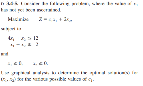 D 3.4-5. Consider the following problem, where the value of c,
has not yet been ascertained.
Maximize
Z = c,x1 + 2xz,
subject to
4x1 + x, < 12
X - x, 2 2
and
X 20,
X2 2 0.
Use graphical analysis to determine the optimal solution(s) for
(x1, X2) for the various possible values of c1.
