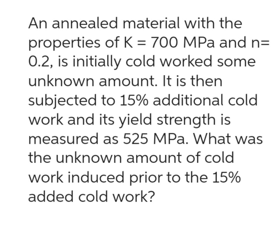 An annealed material with the
properties of K = 700 MPa and n=
0.2, is initially cold worked some
unknown amount. It is then
subjected to 15% additional cold
work and its yield strength is
measured as 525 MPa. What was
the unknown amount of cold
work induced prior to the 15%
added cold work?
