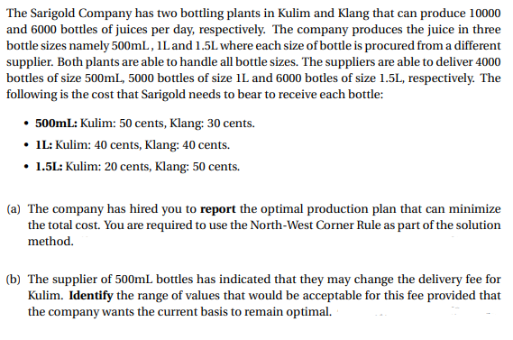 The Sarigold Company has two bottling plants in Kulim and Klang that can produce 10000
and 6000 bottles of juices per day, respectively. The company produces the juice in three
bottle sizes namely 500mL, 1L and 1.5L where each size of bottle is procured from a different
supplier. Both plants are able to handle all bottle sizes. The suppliers are able to deliver 4000
bottles of size 500mL, 5000 bottles of size 1L and 6000 botles of size 1.5L, respectively. The
following is the cost that Sarigold needs to bear to receive each bottle:
• 500mL: Kulim: 50 cents, Klang: 30 cents.
• 1L: Kulim: 40 cents, Klang: 40 cents.
• 1.5L: Kulim: 20 cents, Klang: 50 cents.
(a) The company has hired you to report the optimal production plan that can minimize
the total cost. You are required to use the North-West Corner Rule as part of the solution
method.
(b) The supplier of 500mL bottles has indicated that they may change the delivery fee for
Kulim. Identify the range of values that would be acceptable for this fee provided that
the company wants the current basis to remain optimal.