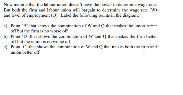 Now assume that the labour union doesn't have the power to determine wage rate.
But both the firm and labour union will bargain to determine the wage rate (W)
and level of employment (Q). Label the following points in the diagram:
a) Point 'B' that shows the combination of W and Q that makes the union bettar
off but the firm is no worse off
b) Point 'D' that shows the combination of W and Q that makes the firm better
off but the union is no worse off
c) Point C' that shows the combination of W and Q that makes both the firm and
union better off
