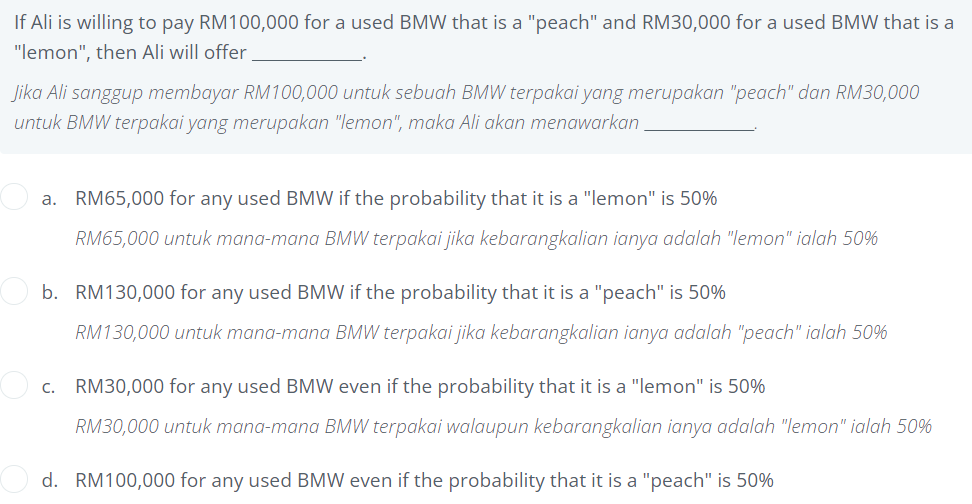 If Ali is willing to pay RM100,000 for a used BMW that is a "peach" and RM30,000 for a used BMW that is a
"lemon", then Ali will offer
Jika Ali sanggup membayar RM100,000 untuk sebuah BMW terpakai yang merupakan "peach" dan RM30,000
untuk BMW terpakai yang merupakan "lemon", maka Ali akan menawarkan.
a. RM65,000 for any used BMW if the probability that it is a "lemon" is 50%
RM65,000 untuk mana-mana BMW terpakai jika kebarangkalian ianya adalah "lemon" ialah 50%
b. RM130,000 for any used BMW if the probability that it is a "peach" is 50%
RM130,000 untuk mana-mana BMW terpakai jika kebarangkalian ianya adalah "peach" ialah 50%
c. RM30,000 for any used BMW even if the probability that it is a "lemon" is 50%
RM30,000 untuk mana-mana BMW terpakai walaupun kebarangkalian ianya adalah "lemon" ialah 50%
d. RM100,000 for any used BMW even if the probability that it is a "peach" is 50%