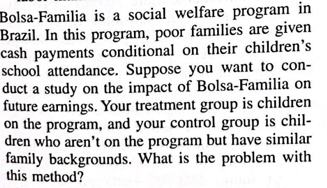 Bolsa-Familia is a social welfare program in
Brazil. In this program, poor families are given
cash payments conditional on their children's
school attendance. Suppose you want to con-
duct a study on the impact of Bolsa-Familia on
future earnings. Your treatment group is children
on the program, and your control group is chil-
dren who aren't on the program but have similar
family backgrounds. What is the problem with
this method?