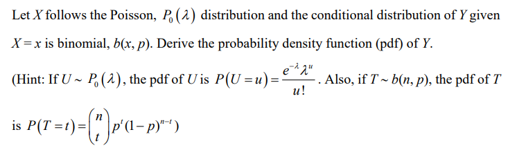 Let X follows the Poisson, P. (2) distribution and the conditional distribution of Y given
X=x is binomial, b(x, p). Derive the probability density function (pdf) of Y.
(Hint: If U P (2), the pdf of U is P(U=u) = ⋅ . Also, if T~ b(n, p), the pdf of T
e-2 qu
u!
is P(T-1)-(*) p'(1-p)*¹)
= t) =
n