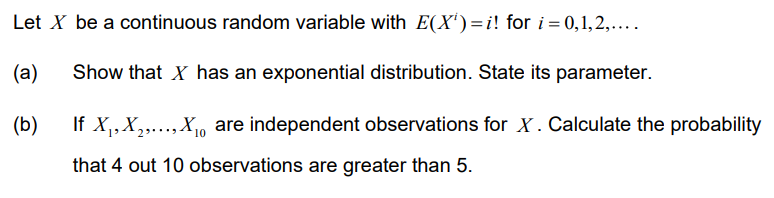 Let X be a continuous random variable with E(X¹)=i! for i=0,1,2,....
(a)
Show that X has an exponential distribution. State its parameter.
(b)
If X₁, X₂,..., X₁ are independent observations for X. Calculate the probability
10
that 4 out 10 observations are greater than 5.