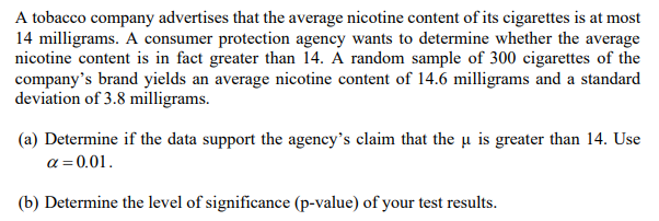A tobacco company advertises that the average nicotine content of its cigarettes is at most
14 milligrams. A consumer protection agency wants to determine whether the average
nicotine content is in fact greater than 14. Á random sample of 300 cigarettes of the
company's brand yields an average nicotine content of 14.6 milligrams and a standard
deviation of 3.8 milligrams.
(a) Determine if the data support the agency's claim that the u is greater than 14. Use
a = 0.01.
(b) Determine the level of significance (p-value) of your test results.
