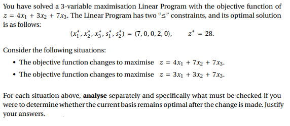 You have solved a 3-variable maximisation Linear Program with the objective function of
z = 4x1 + 3x₂ + 7x3. The Linear Program has two "<" constraints, and its optimal solution
is as follows:
(x₁, x₂, x3, S₁, S₂) = (7,0,0,2,0), z* = 28.
Consider the following situations:
• The objective function changes to maximise z = 4x₁ + 7x2 + 7x3.
• The objective function changes to maximise z = 3x₁ + 3x2 + 7x3.
For each situation above, analyse separately and specifically what must be checked if you
were to determine whether the current basis remains optimal after the change is made. Justify
your answers.