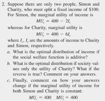 2. Suppose there are only two people, Simon and
Charity, who must split a fixed income of $100.
For Simon, the marginal utility of income is
MU, = 400 - 21,
whereas for Charity, marginal utility is
MU= 400 - 61
where I, I, are the amounts of income to Charity
and Simon, respectively.
a. What is the optimal distribution of income if
the social welfare function is additive?
b. What is the optimal distribution if society val-
ues only the utility of Charity? What if the
reverse is true? Comment on your answers.
c. Finally, comment on how your answers
change if the marginal utility of income for
both Simon and Charity is constant:
MU₂ = 400 MU, = 400