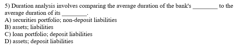 5) Duration analysis involves comparing the average duration of the bank's
average duration of its
A) securities portfolio; non-deposit liabilities
B) assets; liabilities
C) loan portfolio; deposit liabilities
D) assets; deposit liabilities
to the