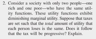 2. Consider a society with only two people one
rich and one poor-who have the same util-
ity functions. These utility functions exhibit
diminishing marginal utility. Suppose that taxes
are set such that the total amount of utility that
each person loses is the same. Does it follow
that the tax will be progressive? Explain.