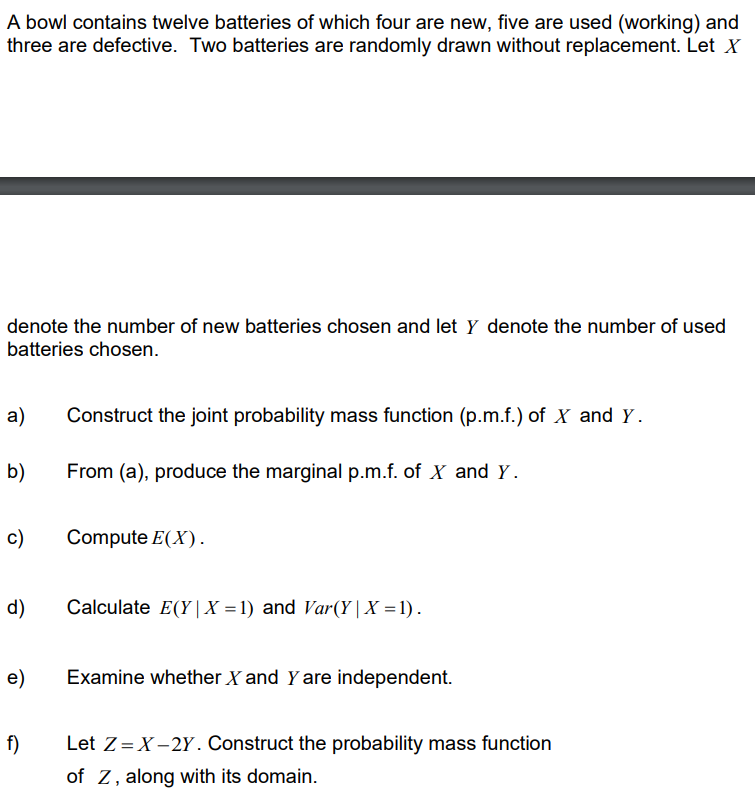 A bowl contains twelve batteries of which four are new, five are used (working) and
three are defective. Two batteries are randomly drawn without replacement. Let X
denote the number of new batteries chosen and let y denote the number of used
batteries chosen.
a)
b)
c)
d)
e)
f)
Construct the joint probability mass function (p.m.f.) of X and Y.
From (a), produce the marginal p.m.f. of X and Y.
Compute E(X).
Calculate E(Y|X=1) and Var(Y|X=1).
Examine whether X and Y are independent.
Let Z = X-2Y. Construct the probability mass function
of Z, along with its domain.