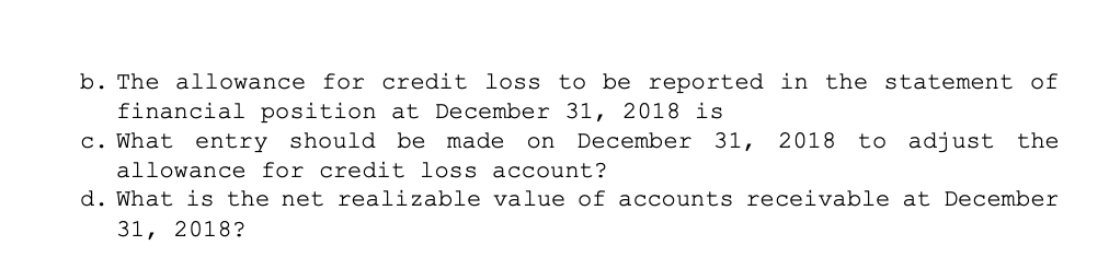 b. The allowance for credit loss to be reported in the statement of
financial position at December 31, 2018 is
c. What entry should be made on December 31, 2018 to adjust the
allowance for credit loss account?
d. What is the net realizable value of accounts receivable at December
31, 2018?
