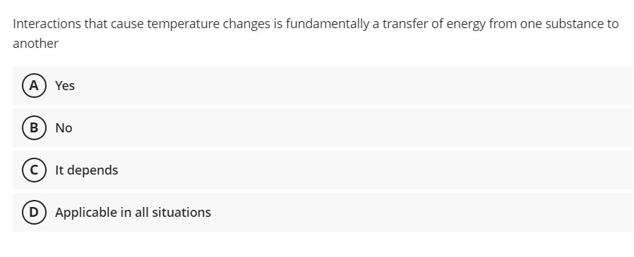 Interactions that cause temperature changes is fundamentally a transfer of energy from one substance to
another
A) Yes
B No
(c) It depends
D) Applicable in all situations

