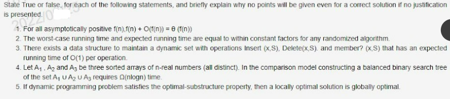 State True or false, for each of the following statements, and briefly explain why no points will be given even for a correct solution if no justification
is presented.
resented.
1. For all asymptotically positive f(n).f(n) + O(f(n)) = (f(n))
2. The worst-case running time and expected running time are equal to within constant factors for any randomized algorithm.
3. There exists a data structure to maintain a dynamic set with operations Insert (x,S), Delete(x,S). and member? (x,S) that has an expected
running time of O(1) per operation.
4. Let A₁, A₂ and A3 be three sorted arrays of n-real numbers (all distinct). In the comparison model constructing a balanced binary search tree
of the set A₁ U A₂ U A3 requires Q(nlogn) time.
5. If dynamic programming problem satisfies the optimal-substructure property, then a locally optimal solution is globally optimal.