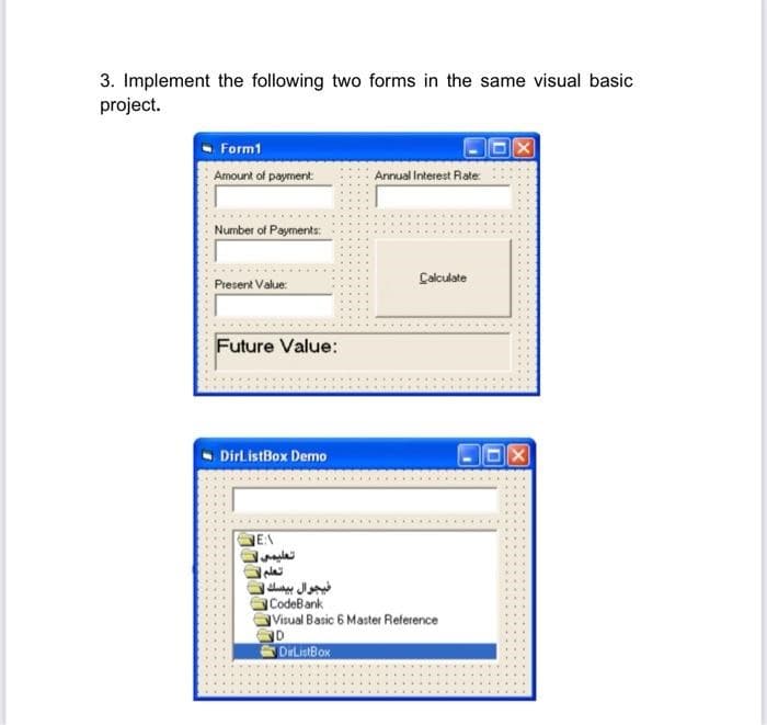 3. Implement the following two forms in the same visual basic
project.
Form1
Amount of payment
Number of Payments:
Present Value:
Future Value:
DirListBox Demo
EA
تعليمي
تعلم |
فيجوال بيسك لا
Annual Interest Rate:
Calculate
CodeBank
Visual Basic 6 Master Reference
D
DirListBox
X