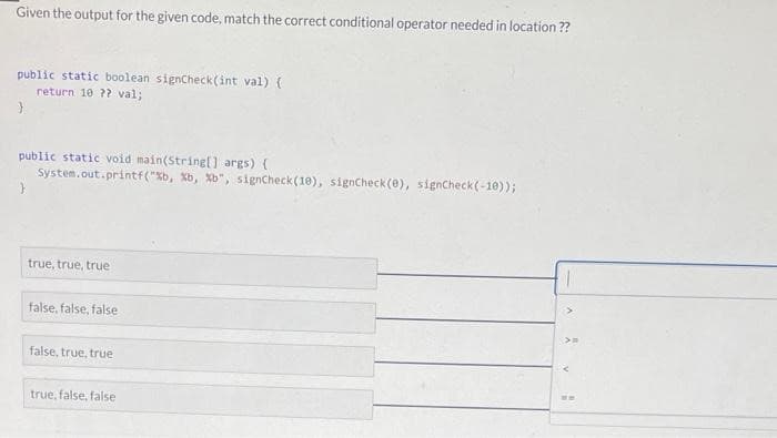 Given the output for the given code, match the correct conditional operator needed in location??
public static boolean signCheck(int val) {
return 10 ?? val;
}
public static void main(String[] args) {
System.out.printf("%b, %b, %b", signCheck (10), signCheck(e), signCheck (-10));
true, true, true
false, false, false
false, true, true
true, false, false
H