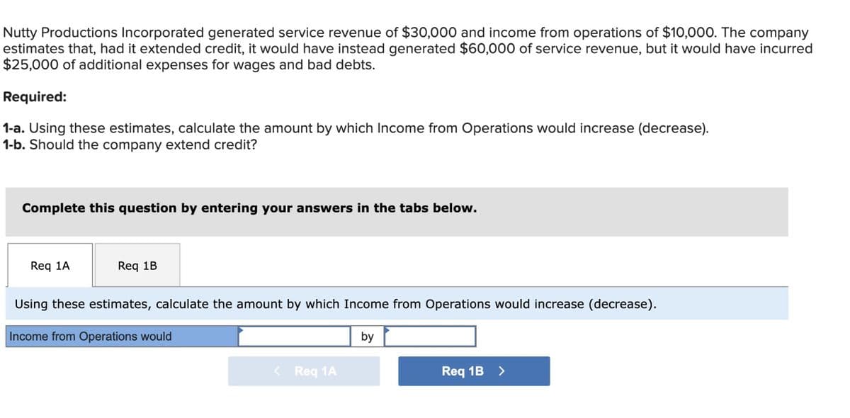 Nutty Productions Incorporated generated service revenue of $30,000 and income from operations of $10,000. The company
estimates that, had it extended credit, it would have instead generated $60,000 of service revenue, but it would have incurred
$25,000 of additional expenses for wages and bad debts.
Required:
1-a. Using these estimates, calculate the amount by which Income from Operations would increase (decrease).
1-b. Should the company extend credit?
Complete this question by entering your answers in the tabs below.
Req 1A
Req 1B
Using these estimates, calculate the amount by which Income from Operations would increase (decrease).
Income from Operations would
by
< Req 1A
Req 1B >