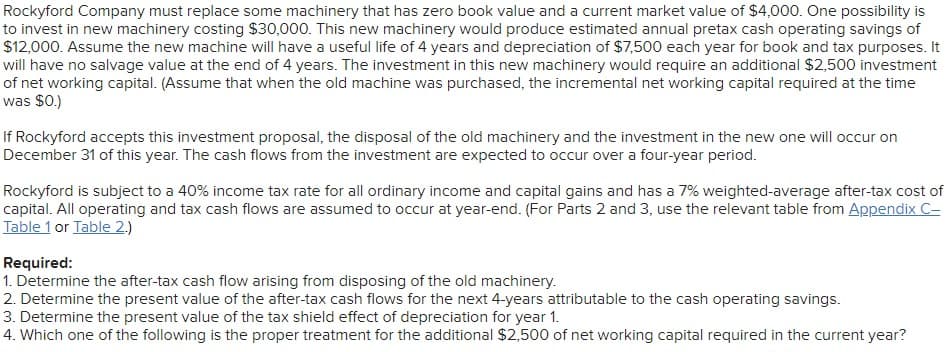 Rockyford Company must replace some machinery that has zero book value and a current market value of $4,000. One possibility is
to invest in new machinery costing $30,000. This new machinery would produce estimated annual pretax cash operating savings of
$12,000. Assume the new machine will have a useful life of 4 years and depreciation of $7,500 each year for book and tax purposes. It
will have no salvage value at the end of 4 years. The investment in this new machinery would require an additional $2,500 investment
of net working capital. (Assume that when the old machine was purchased, the incremental net working capital required at the time
was $0.)
If Rockyford accepts this investment proposal, the disposal of the old machinery and the investment in the new one will occur on
December 31 of this year. The cash flows from the investment are expected to occur over a four-year period.
Rockyford is subject to a 40% income tax rate for all ordinary income and capital gains and has a 7% weighted-average after-tax cost of
capital. All operating and tax cash flows are assumed to occur at year-end. (For Parts 2 and 3, use the relevant table from Appendix C-
Table 1 or Table 2.)
Required:
1. Determine the after-tax cash flow arising from disposing of the old machinery.
2. Determine the present value of the after-tax cash flows for the next 4-years attributable to the cash operating savings.
3. Determine the present value of the tax shield effect of depreciation for year 1.
4. Which one of the following is the proper treatment for the additional $2,500 of net working capital required in the current year?