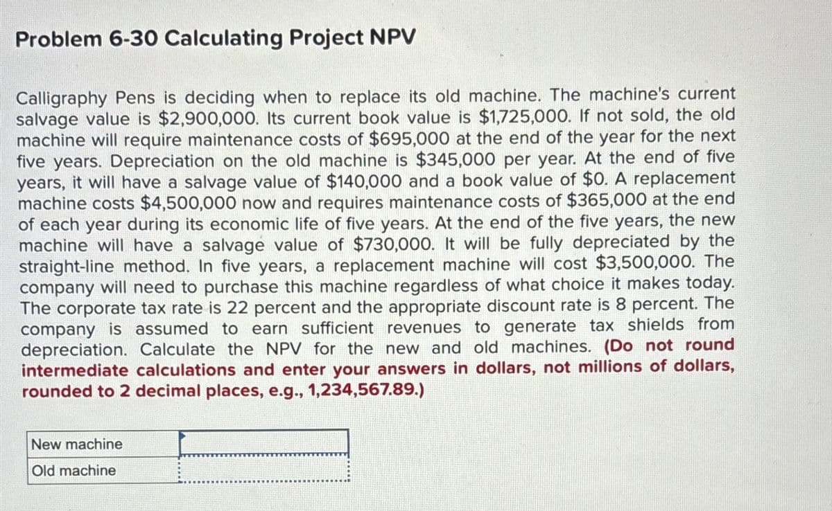 Problem 6-30 Calculating Project NPV
Calligraphy Pens is deciding when to replace its old machine. The machine's current
salvage value is $2,900,000. Its current book value is $1,725,000. If not sold, the old
machine will require maintenance costs of $695,000 at the end of the year for the next
five years. Depreciation on the old machine is $345,000 per year. At the end of five
years, it will have a salvage value of $140,000 and a book value of $0. A replacement
machine costs $4,500,000 now and requires maintenance costs of $365,000 at the end
of each year during its economic life of five years. At the end of the five years, the new
machine will have a salvage value of $730,000. It will be fully depreciated by the
straight-line method. In five years, a replacement machine will cost $3,500,000. The
company will need to purchase this machine regardless of what choice it makes today.
The corporate tax rate is 22 percent and the appropriate discount rate is 8 percent. The
company is assumed to earn sufficient revenues to generate tax shields from
depreciation. Calculate the NPV for the new and old machines. (Do not round
intermediate calculations and enter your answers in dollars, not millions of dollars,
rounded to 2 decimal places, e.g., 1,234,567.89.)
New machine
Old machine