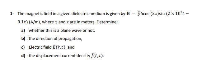 1- The magnetic field in a given dielectric medium is given by H = ŷ6cos (2z)sin (2 × 10't –
0.1x) (A/m), where x and z are in meters. Determine:
a) whether this is a plane wave or not,
b) the direction of propagation,
c) Electric field Ē †,t), and
d) the displacement current density J(f, t).
