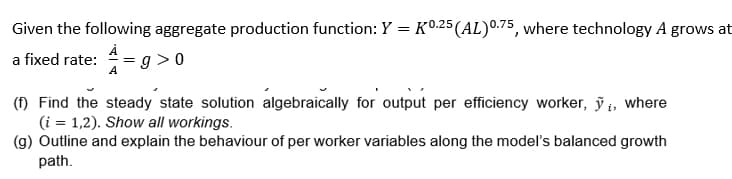 Given the following aggregate production function: Y = K0.25 (AL) 0.75, where technology A grows at
a fixed rate: A=g>0
(f) Find the steady state solution algebraically for output per efficiency worker, ỹ, where
(i = 1,2). Show all workings.
(g) Outline and explain the behaviour of per worker variables along the model's balanced growth
path.