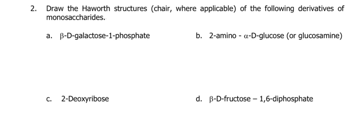 2.
Draw the Haworth structures (chair, where applicable) of the following derivatives of
monosaccharides.
a. B-D-galactose-1-phosphate
b. 2-amino - a-D-glucose (or glucosamine)
c. 2-Deoxyribose
d. B-D-fructose – 1,6-diphosphate
