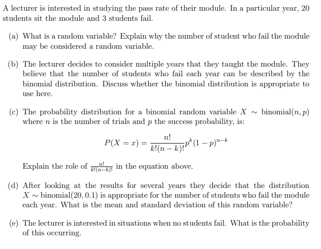 A lecturer is interested in studying the pass rate of their module. In a particular year, 20
students sit the module and 3 students fail.
(a) What is a random variable? Explain why the number of student who fail the module
may be considered a random variable.
(b) The lecturer decides to consider multiple years that they taught the module. They
believe that the number of students who fail each year can be described by the
binomial distribution. Discuss whether the binomial distribution is appropriate to
use here.
(c) The probability distribution for a binomial random variable X ~ binomial(n, p)
where n is the number of trials and p the success probability, is:
n!
P(X = x) =
¡p*(1 – p)"-k
k!(n – k)!"
Explain the role of RI in the equation above.
(d) After looking at the results for several years they decide that the distribution
X ~ binomial(20, 0.1) is appropriate for the number of students who fail the module
each year. What is the mean and standard deviation of this random variable?
(e) The lecturer is interested in situations when no students fail. What is the probability
of this occurring.
