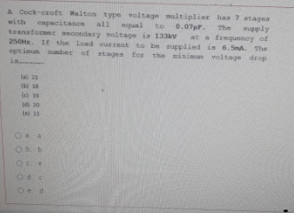 A Cock-eroft Walton type voltage maltiplier has 7 atagea
with capacitance
tranaformer secondary voltage is 133kv
250H. IE the load eurrent to be upplied is 6. SnA. The
opt imum number of stages for the minimum voltage drop
in
all
equal
to
0.07pr.
The
at a frequency of
(a 21
(b 18
Ie 19
te 11
Ob. b
Od.s
Oe d
