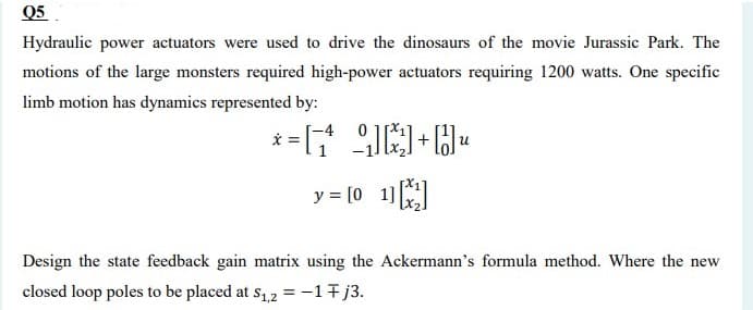 Q5
Hydraulic power actuators were used to drive the dinosaurs of the movie Jurassic Park. The
motions of the large monsters required high-power actuators requiring 1200 watts. One specific
limb motion has dynamics represented by:
y = [0 1]
Design the state feedback gain matrix using the Ackermann's formula method. Where the new
closed loop poles to be placed at s1,2 =-17j3.

