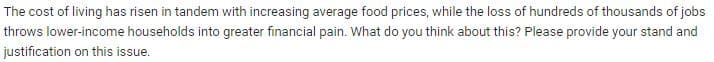 The cost of living has risen in tandem with increasing average food prices, while the loss of hundreds of thousands of jobs
throws lower-income households into greater financial pain. What do you think about this? Please provide your stand and
justification on this issue.
