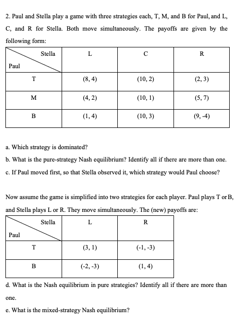 2. Paul and Stella play a game with three strategies each, T, M, and B for Paul, and L,
C, and R for Stella. Both move simultaneously. The payoffs are given by the
following form:
Stella
L
с
R
Paul
T
(8,4)
(10, 2)
(2,3)
M
(4,2)
(10, 1)
(5,7)
B
(1,4)
(10, 3)
(9,-4)
a. Which strategy is dominated?
b. What is the pure-strategy Nash equilibrium? Identify all if there are more than one.
c. If Paul moved first, so that Stella observed it, which strategy would Paul choose?
Now assume the game is simplified into two strategies for each player. Paul plays T or B,
and Stella plays L or R. They move simultaneously. The (new) payoffs are:
Stella
L
R
Paul
T
(3,1)
(-1, -3)
B
(-2,-3)
(1,4)
d. What is the Nash equilibrium in pure strategies? Identify all if there are more than
one.
e. What is the mixed-strategy Nash equilibrium?