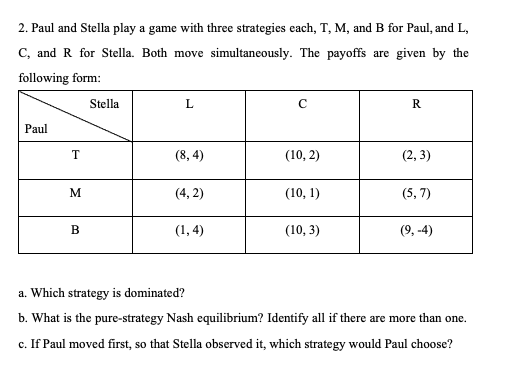 2. Paul and Stella play a game with three strategies each, T, M, and B for Paul, and L,
C, and R for Stella. Both move simultaneously. The payoffs are given by the
following form:
Stella
L
с
R
Paul
T
(8,4)
(10, 2)
(2,3)
M
(4,2)
(10, 1)
(5,7)
B
(1,4)
(10, 3)
(9,-4)
a. Which strategy is dominated?
b. What is the pure-strategy Nash equilibrium? Identify all if there are more than one.
c. If Paul moved first, so that Stella observed it, which strategy would Paul choose?