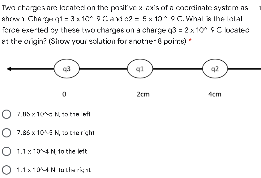 Two charges are located on the positive x-axis of a coordinate system as
shown. Charge q1 = 3 x 10^-9 C and q2 =-5 x 10 ^-9 C. What is the total
force exerted by these two charges on a charge q3 = 2 x 10^-9 C located
at the origin? (Show your solution for another 8 points) *
q3
q1
q2
2cm
4cm
O 7.86 x 10^-5 N, to the left
O 7.86 x 10^-5 N, to the right
O 1.1 x 10^-4 N, to the left
O 1.1 x 10^-4 N, to the right
