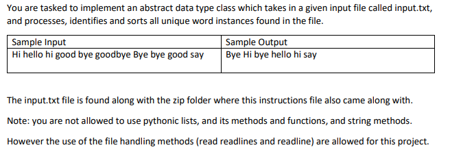 You are tasked to implement an abstract data type class which takes in a given input file called input.txt,
and processes, identifies and sorts all unique word instances found in the file.
Sample Input
Hi hello hi good bye goodbye Bye bye good say
Sample Output
Bye Hi bye hello hi say
The input.txt file is found along with the zip folder where this instructions file also came along with.
Note: you are not allowed to use pythonic lists, and its methods and functions, and string methods.
However the use of the file handling methods (read readlines and readline) are allowed for this project.
