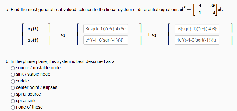 a. Find the most general real-valued solution to the linear system of differential equations a
x₁(t)
T2(t)
= C1
6(sqrt(-1))*e^((-4+6(s
e^((-4+6(sqrt(-1)))t)
b. In the phase plane, this system is best described as a
source / unstable node
sink / stable node
saddle
center point / ellipses
spiral source
spiral sink
none of these
1
+ c₂
[1
-36
-6(sqrt(-1))*e^((-4-6(:
1e^((-4-6(sqrt(-1)))t)
