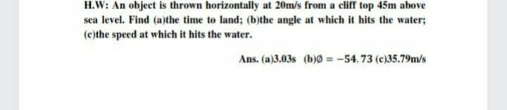H.W: An object is thrown horizontally at 20m/s from a cliff top 45m above
sea level. Find (a)the time to land; (b)the angle at which it hits the water;
(c)the speed at which it hits the water.
Ans. (a)3.03s (b)0 = -54.73 (c)35.79m/s
