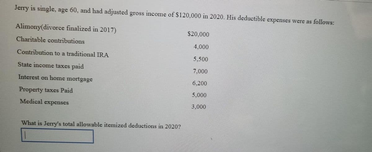 Jerry is single, age 60, and had adjusted gross income of $120,000 in 2020. His deductible expenses were as follows:
Alimony(divorce finalized in 2017)
$20,000
Charitable contributions
4,000
Contribution to a traditional IRA
5,500
State income taxes paid
7.000
Interest on home mortgage
6.200
Property taxes Paid
5,000
Medical expenses
3,000
What is Jerry's total allowable itemized deductions in 2020?
