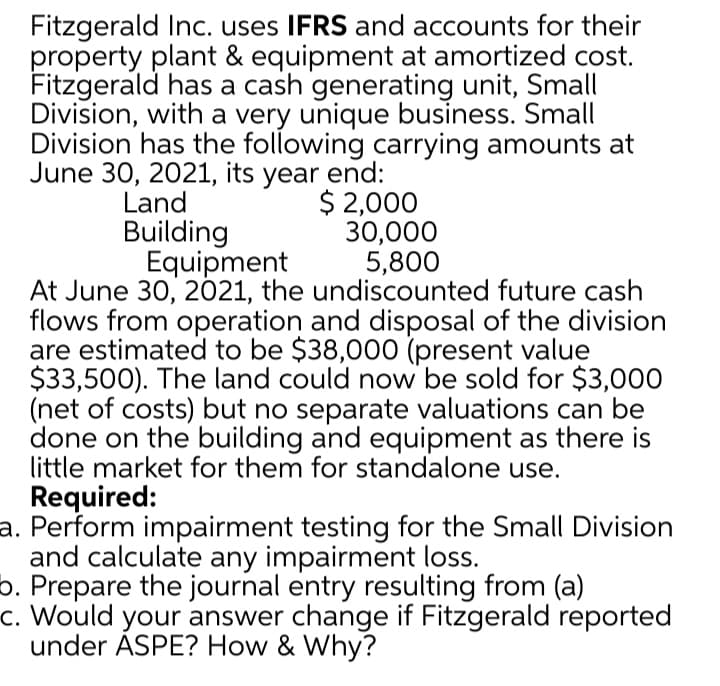 Fitzgerald Inc. uses IFRS and accounts for their
property plant & equipment at amortized cost.
Fitzgerald has a cash generating unit, Small
Division, with a very unique business. Small
Division has the following carrying amounts at
June 30, 2021, its year end:
$ 2,000
30,000
5,800
Land
Building
Equipment
At June 30, 2021, the undiscounted future cash
flows from operation and disposal of the division
are estimated to be $38,000 (present value
$33,500). The land could now be sold for $3,000
(net of costs) but no separate valuations can be
done on the building and equipment as there is
little market for them for standalone use.
Required:
a. Perform impairment testing for the Small Division
and calculate any impairment loss.
b. Prepare the journal entry resulting from (a)
c. Would your answer change if Fitzgerald reported
under ASPE? How & Why?
