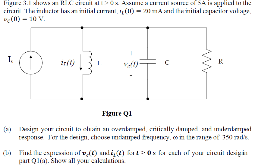 Figure 3.1 shows an RLC circuit at t> 0 s. Assume a current source of 5A is applied to the
circuit. The inductor has an initial current, į₁ (0) = 20 mA and the initial capacitor voltage,
vc (0) = 10 V.
+
Is
iz(t)
L
с
R
vc(t)
Figure Q1
(a)
Design your circuit to obtain an overdamped, critically damped, and underdamped
response. For the design, choose undamped frequency, o in the range of 350 rad/s.
(b)
Find the expression of v(t) and i₁(t) fort≥0s for each of your circuit designin
part Q1(a). Show all your calculations.