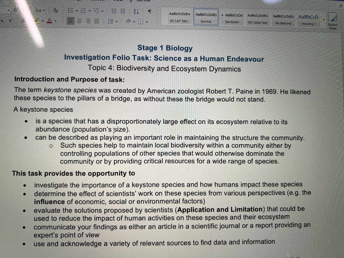 Aav Po
3-12-12
2↓ वा
AaBbCcDdEe
AaBbCcDdE
OVA
• AaBbCcDd
SM Bullet
AaBbCcDdEs AaBbCcDdEe AaBbCcD
SO Table Text No Spacing Heading 1
AC LAP Tabl...
Normal
Styles
Pane
Stage 1 Biology
Investigation Folio Task: Science as a Human Endeavour
Topic 4: Biodiversity and Ecosystem Dynamics
Introduction and Purpose of task:
The term keystone species was created by American zoologist Robert T. Paine in 1969. He likened
these species to the pillars of a bridge, as without these the bridge would not stand.
A keystone species
●
is a species that has a disproportionately large effect on its ecosystem relative to its
abundance (population's size).
can be described as playing an important role in maintaining the structure the community.
O Such species help to maintain local biodiversity within a community either by
controlling populations of other species that would otherwise dominate the
community or by providing critical resources for a wide range of species.
This task provides the opportunity to
•
●
investigate the importance of a keystone species and how humans impact these species
determine the effect of scientists' work on these species from various perspectives (e.g. the
influence of economic, social or environmental factors)
●
evaluate the solutions proposed by scientists (Application and Limitation) that could be
used to reduce the impact of human activities on these species and their ecosystem
●
communicate your findings as either an article in a scientific journal or a report providing an
expert's point of view
use and acknowledge a variety of relevant sources to find data and information
19