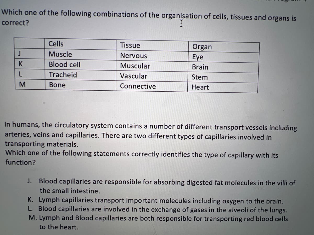 Which one of the following combinations of the organisation of cells, tissues and organs is
correct?
J
K
L
M
Cells
Muscle
Blood cell
Tracheid
Bone
Tissue
Nervous
Muscular
Vascular
Connective
Organ
Eye
Brain
Stem
Heart
In humans, the circulatory system contains a number of different transport vessels including
arteries, veins and capillaries. There are two different types of capillaries involved in
transporting materials.
Which one of the following statements correctly identifies the type of capillary with its
function?
J. Blood capillaries are responsible for absorbing digested fat molecules in the villi of
the small intestine.
K. Lymph capillaries transport important molecules including oxygen to the brain.
L. Blood capillaries are involved in the exchange of gases in the alveoli of the lungs.
M. Lymph and Blood capillaries are both responsible for transporting red blood cells
to the heart.