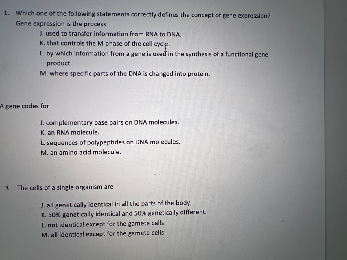 1. Which one of the following statements correctly defines the concept of gene expression?
Gene expression is the process
J. used to transfer information from RNA to DNA.
K. that controls the M phase of the cell cycle.
L. by which information from a gene is used in the synthesis of a functional gene
product.
M. where specific parts of the DNA is changed into protein.
A gene codes for
3.
J. complementary base pairs on DNA molecules.
K. an RNA molecule.
L. sequences of polypeptides on DNA molecules.
M. an amino acid molecule.
The cells of a single organism are
J. all genetically identical in all the parts of the body.
K. 50% genetically identical and 50% genetically different.
L. not identical except for the gamete cells.
M. all identical except for the gamete cells.