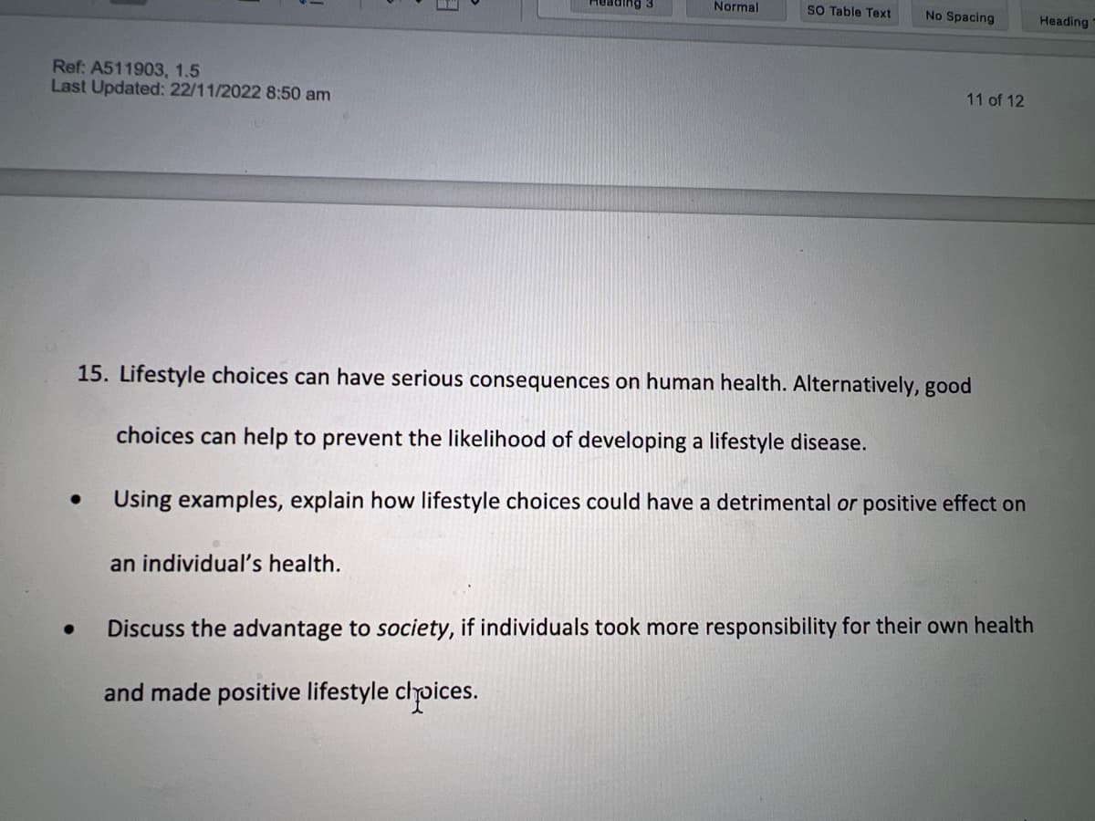 Ref: A511903, 1.5
Last Updated: 22/11/2022 8:50 am
●
Normal
an individual's health.
SO Table Text
No Spacing
11 of 12
15. Lifestyle choices can have serious consequences on human health. Alternatively, good
choices can help to prevent the likelihood of developing a lifestyle disease.
Using examples, explain how lifestyle choices could have a detrimental or positive effect on
Discuss the advantage to society, if individuals took more responsibility for their own health
and made positive lifestyle choices.
Heading