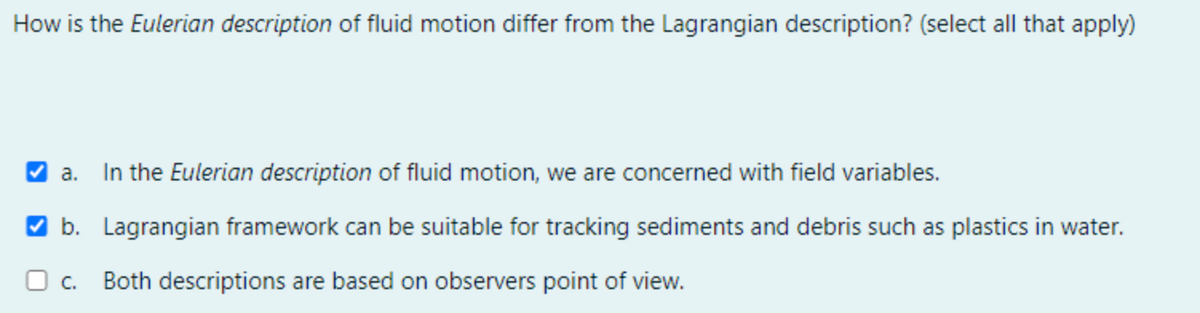 How is the Eulerian description of fluid motion differ from the Lagrangian description? (select all that apply)
a. In the Eulerian description of fluid motion, we are concerned with field variables.
V b. Lagrangian framework can be suitable for tracking sediments and debris such as plastics in water.
O c. Both descriptions are based on observers point of view.
