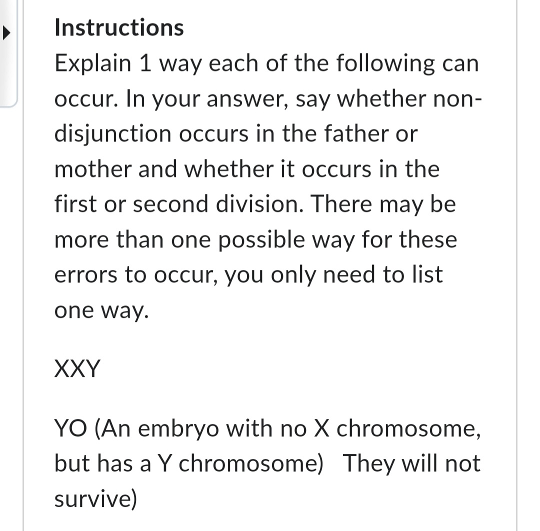 Instructions
Explain 1 way each of the following can
occur. In your answer, say whether non-
disjunction occurs in the father or
mother and whether it occurs in the
first or second division. There may be
more than one possible way for these
errors to occur, you only need to list
one way.
XXY
YO (An embryo with no X chromosome,
but has a Y chromosome) They will not
survive)