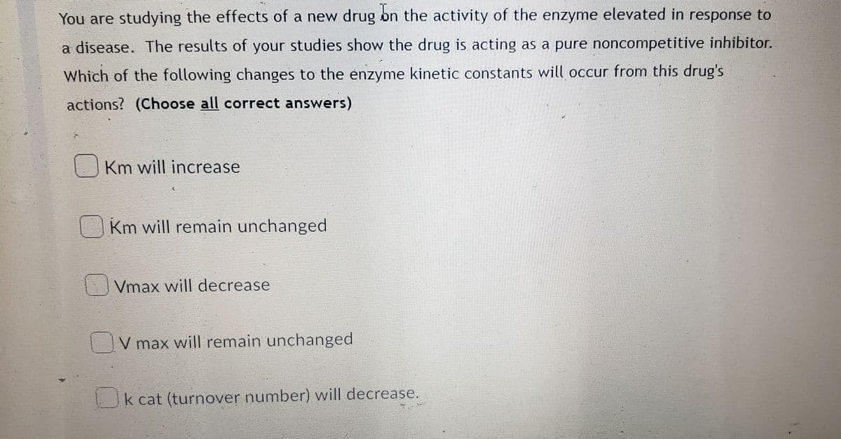 You are studying the effects of a new drug bn the activity of the enzyme elevated in response to
a disease. The results of your studies show the drug is acting as a pure noncompetitive inhibitor.
Which of the following changes to the enzyme kinetic constants will occur from this drug's
actions? (Choose all correct answers)
Km will increase
Km will remain unchanged
Vmax will decrease
V max will remain unchanged
Ok cat (turnover number) will decrease.
