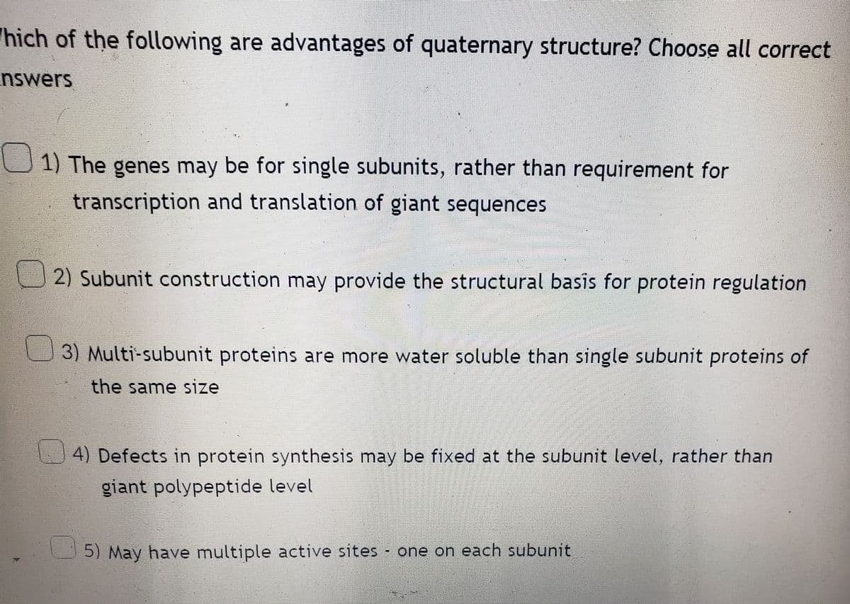 hich of the following are advantages of quaternary structure? Choose all correct
nswers
1) The genes may be for single subunits, rather than requirement for
transcription and translation of giant sequences
2) Subunit construction may provide the structural basis for protein regulation
3) Multi-subunit proteins are more water soluble than single subunit proteins of
the same size
4) Defects in protein synthesis may be fixed at the subunit level, rather than
giant polypeptide level
5) May have multiple active sites - one on each subunit