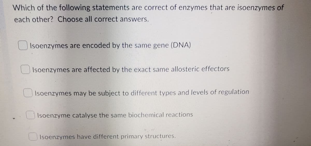 Which of the following statements are correct of enzymes that are isoenzymes of
each other? Choose all correct answers.
Isoenzymes are encoded by the same gene (DNA)
Isoenzymes are affected by the exact same allosteric effectors
Isoenzymes may be subject to different types and levels of regulation
Isoenzyme catalyse the same biochemical reactions
Isoenzymes have different primary structures.